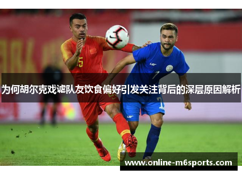 为何胡尔克戏谑队友饮食偏好引发关注背后的深层原因解析