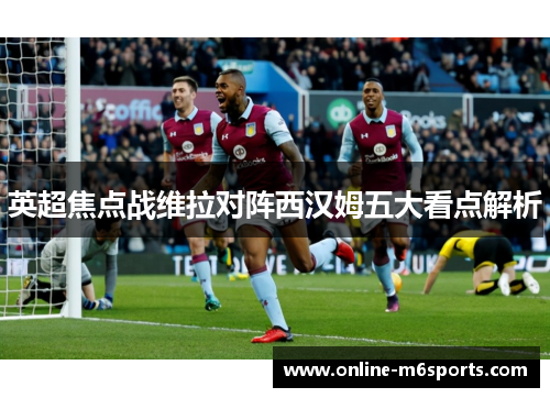 英超焦点战维拉对阵西汉姆五大看点解析