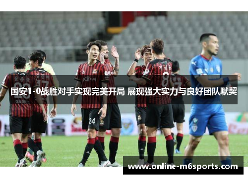 国安1-0战胜对手实现完美开局 展现强大实力与良好团队默契