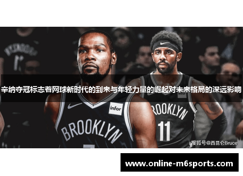 辛纳夺冠标志着网球新时代的到来与年轻力量的崛起对未来格局的深远影响