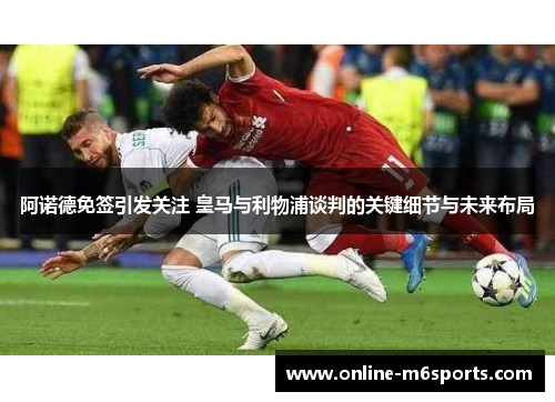 阿诺德免签引发关注 皇马与利物浦谈判的关键细节与未来布局