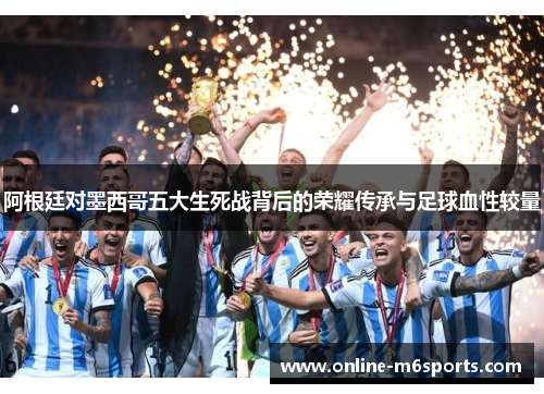 阿根廷对墨西哥五大生死战背后的荣耀传承与足球血性较量