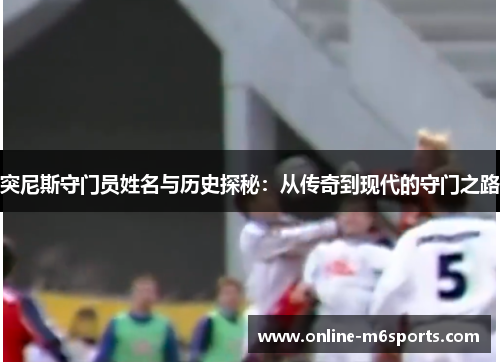 突尼斯守门员姓名与历史探秘：从传奇到现代的守门之路